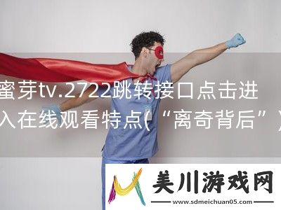 蜜芽tv.2722跳转接口点击进入在线观看特点