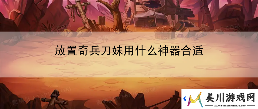 放置奇兵刀妹用什么神器合适